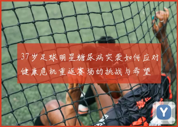 37岁足球明星糖尿病突袭如何应对健康危机重返赛场的挑战与希望