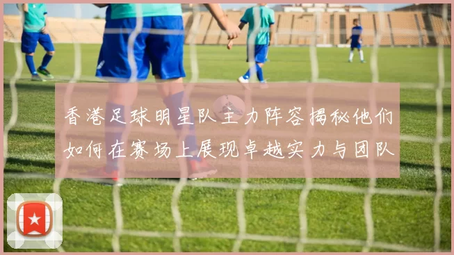 香港足球明星队主力阵容揭秘他们如何在赛场上展现卓越实力与团队合作