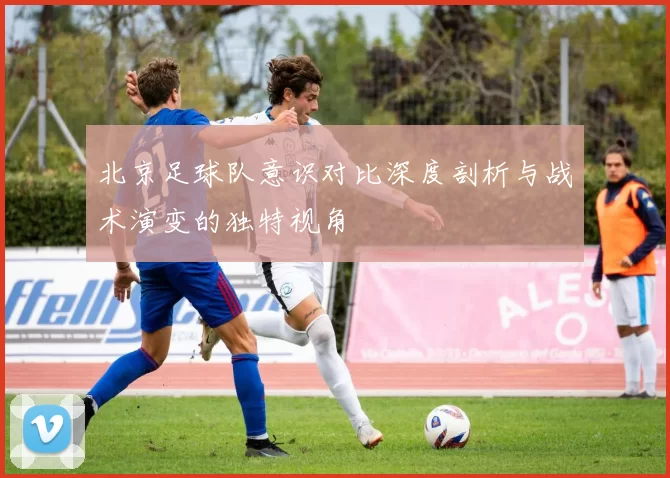 北京足球队意识对比深度剖析与战术演变的独特视角