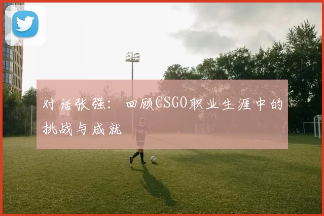 对话张强：回顾CSGO职业生涯中的挑战与成就