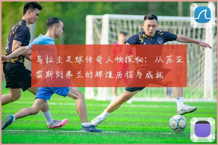 乌拉圭足球传奇人物探秘：从苏亚雷斯到弗兰的辉煌历程与成就