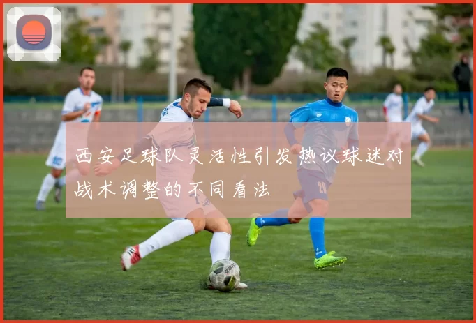 西安足球队灵活性引发热议球迷对战术调整的不同看法