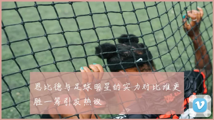 恩比德与足球明星的实力对比谁更胜一筹引发热议