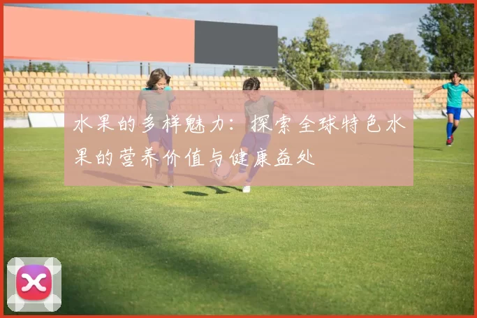 水果的多样魅力：探索全球特色水果的营养价值与健康益处