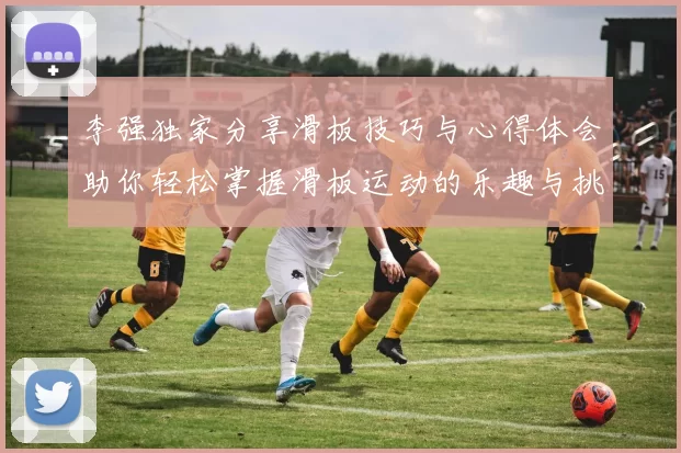 李强独家分享滑板技巧与心得体会助你轻松掌握滑板运动的乐趣与挑战