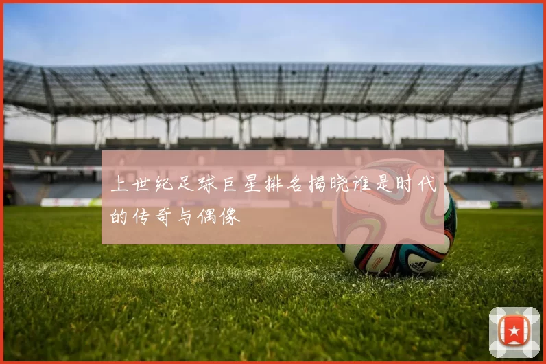 上世纪足球巨星排名揭晓谁是时代的传奇与偶像