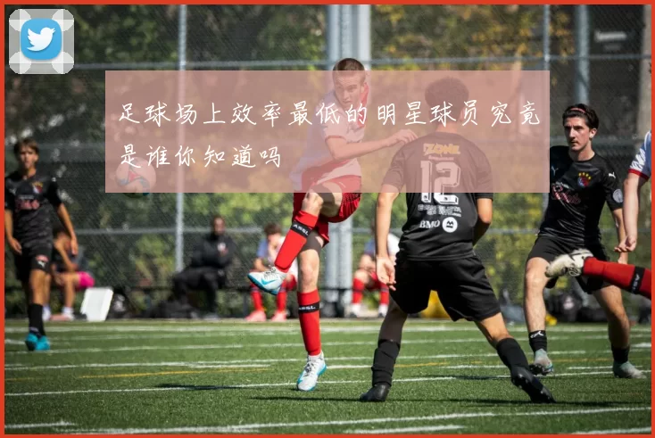 足球场上效率最低的明星球员究竟是谁你知道吗