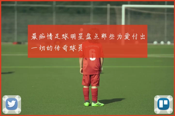 最痴情足球明星盘点那些为爱付出一切的传奇球员
