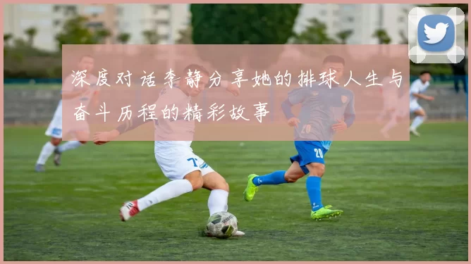 深度对话李静分享她的排球人生与奋斗历程的精彩故事