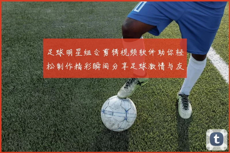 足球明星组合剪辑视频软件助你轻松制作精彩瞬间分享足球激情与友谊