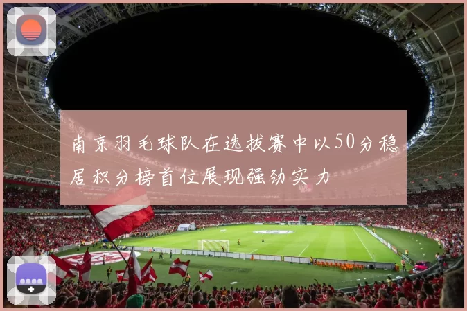 南京羽毛球队在选拔赛中以50分稳居积分榜首位展现强劲实力