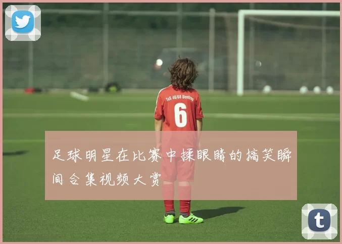 足球明星在比赛中揉眼睛的搞笑瞬间合集视频大赏