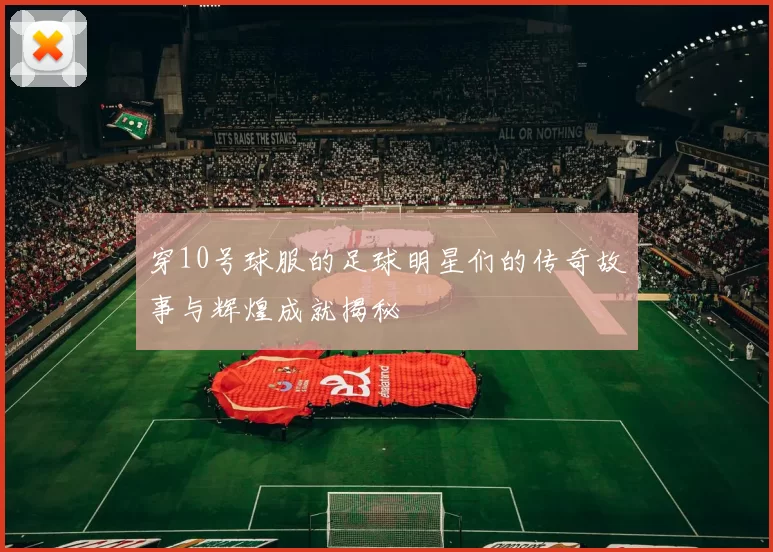 穿10号球服的足球明星们的传奇故事与辉煌成就揭秘
