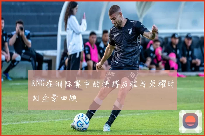RNG在洲际赛中的拼搏历程与荣耀时刻全景回顾