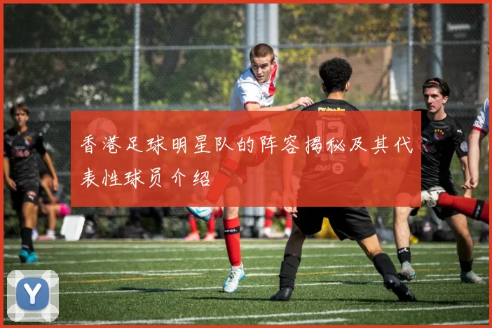 香港足球明星队的阵容揭秘及其代表性球员介绍