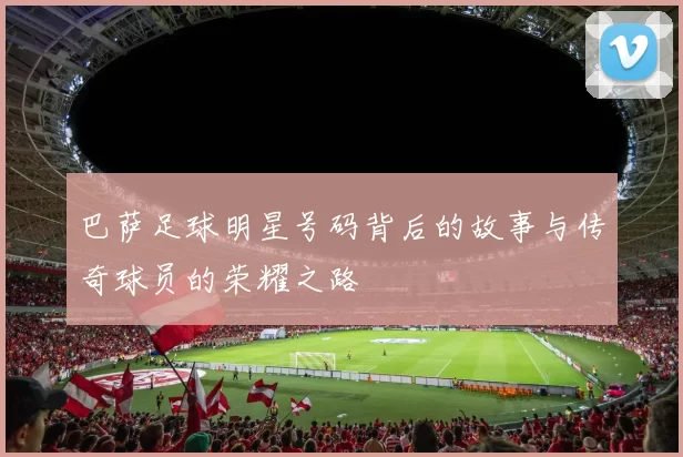 巴萨足球明星号码背后的故事与传奇球员的荣耀之路