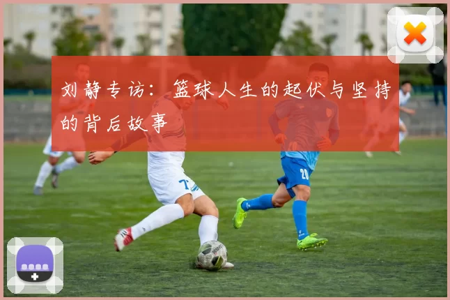 刘静专访：篮球人生的起伏与坚持的背后故事
