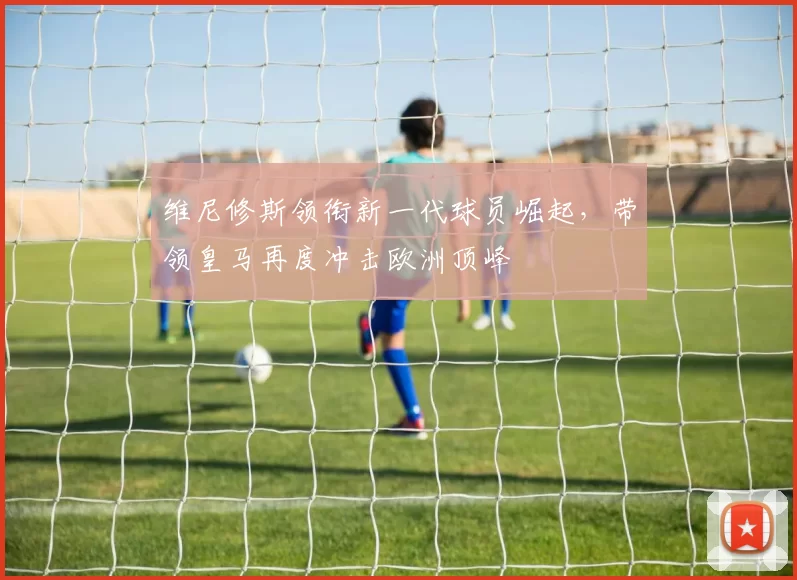 维尼修斯领衔新一代球员崛起，带领皇马再度冲击欧洲顶峰