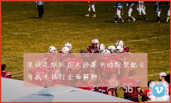 深圳足球队在大师赛中的默契配合与战术执行全面解析