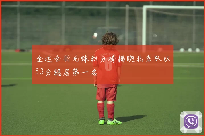 全运会羽毛球积分榜揭晓北京队以53分稳居第一名