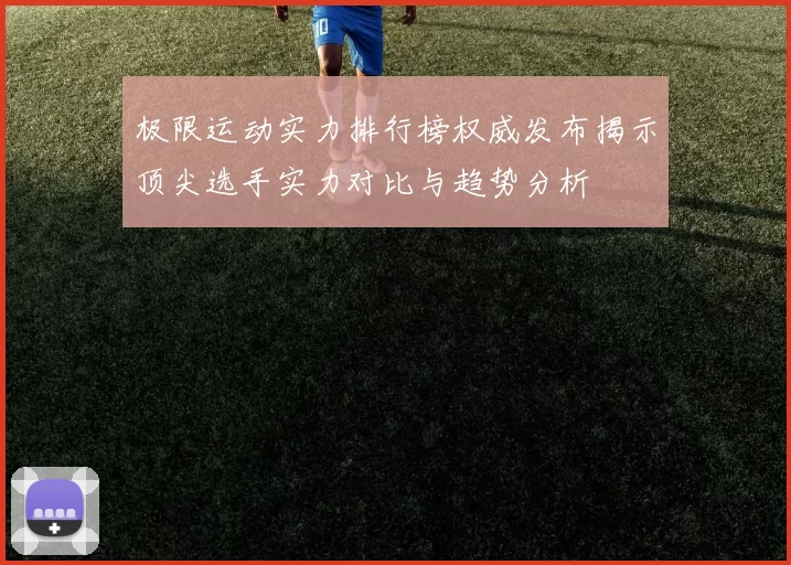 极限运动实力排行榜权威发布揭示顶尖选手实力对比与趋势分析