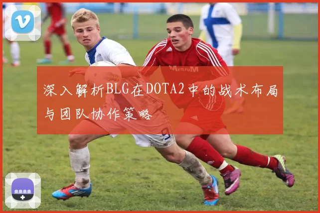 深入解析BLG在DOTA2中的战术布局与团队协作策略