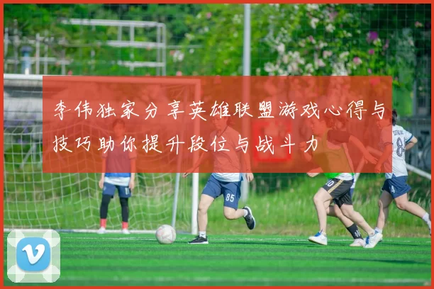 李伟独家分享英雄联盟游戏心得与技巧助你提升段位与战斗力