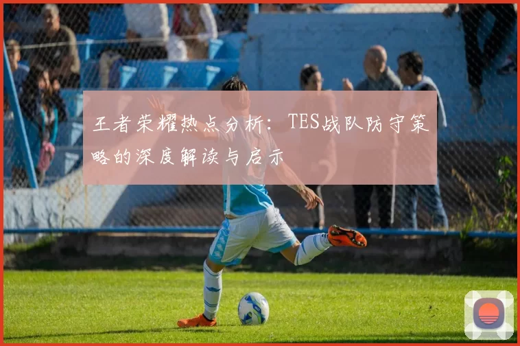 王者荣耀热点分析：TES战队防守策略的深度解读与启示