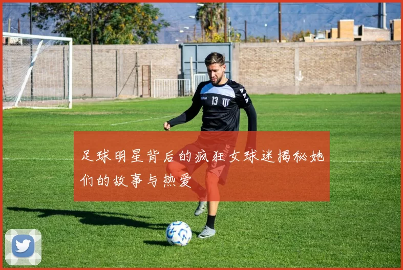 足球明星背后的疯狂女球迷揭秘她们的故事与热爱
