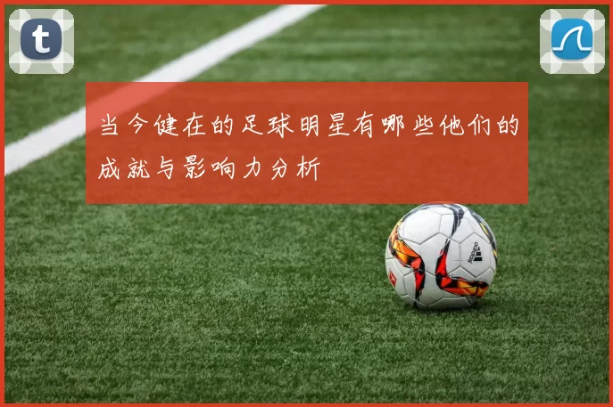 当今健在的足球明星有哪些他们的成就与影响力分析