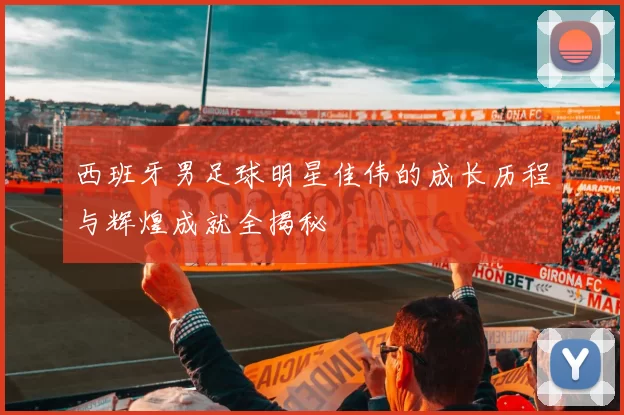 西班牙男足球明星佳伟的成长历程与辉煌成就全揭秘