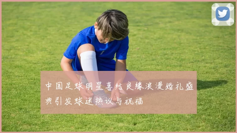 中国足球明星喜结良缘浪漫婚礼盛典引发球迷热议与祝福