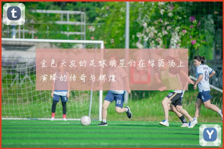 金色头发的足球明星们在绿茵场上演绎的传奇与辉煌