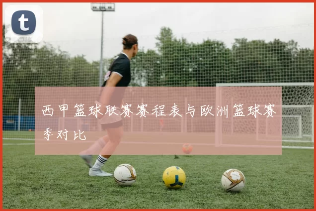 西甲篮球联赛赛程表与欧洲篮球赛季对比