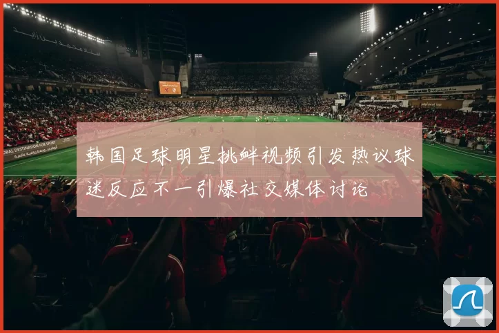 韩国足球明星挑衅视频引发热议球迷反应不一引爆社交媒体讨论