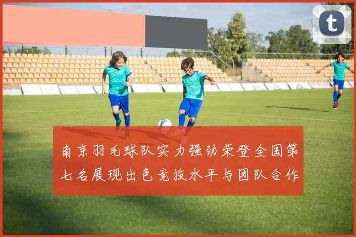 南京羽毛球队实力强劲荣登全国第七名展现出色竞技水平与团队合作精神