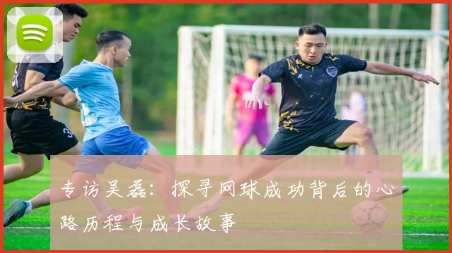 专访吴磊：探寻网球成功背后的心路历程与成长故事