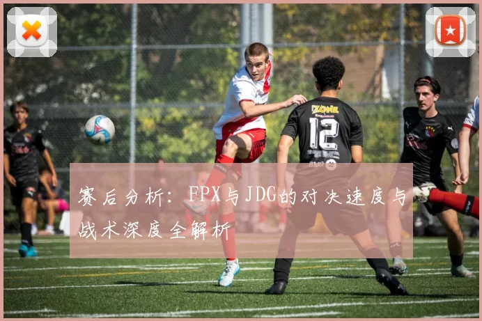赛后分析：FPX与JDG的对决速度与战术深度全解析
