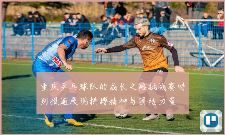 重庆乒乓球队的成长之路挑战赛特别报道展现拼搏精神与团结力量