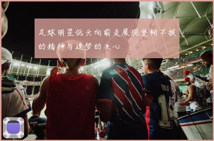 足球明星低头向前走展现坚韧不拔的精神与追梦的决心