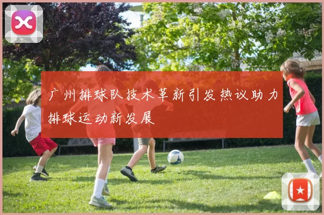广州排球队技术革新引发热议助力排球运动新发展
