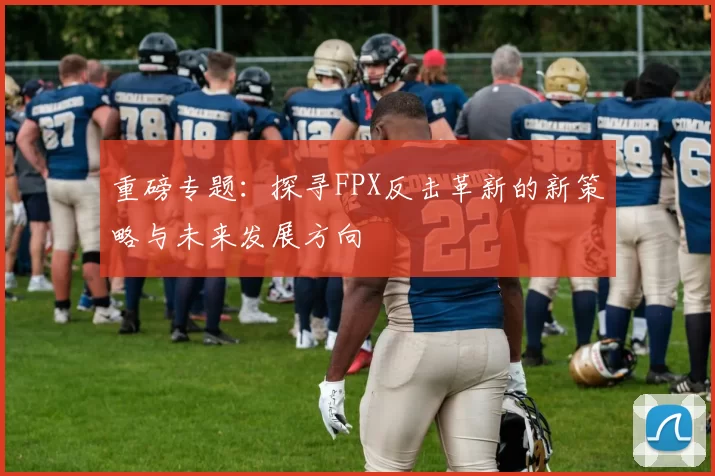 重磅专题：探寻FPX反击革新的新策略与未来发展方向