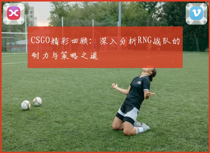 CSGO精彩回顾：深入分析RNG战队的耐力与策略之道