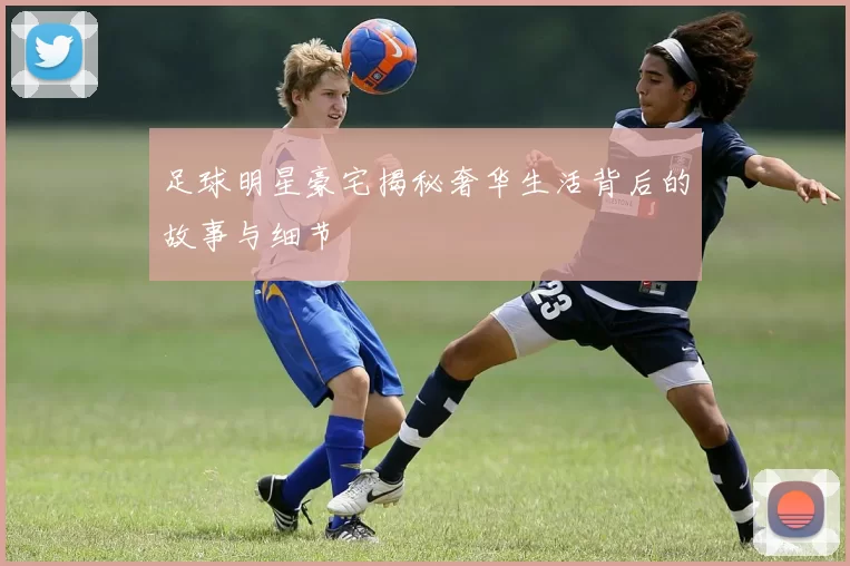 足球明星豪宅揭秘奢华生活背后的故事与细节