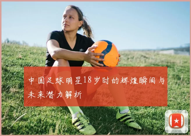 中国足球明星18岁时的辉煌瞬间与未来潜力解析