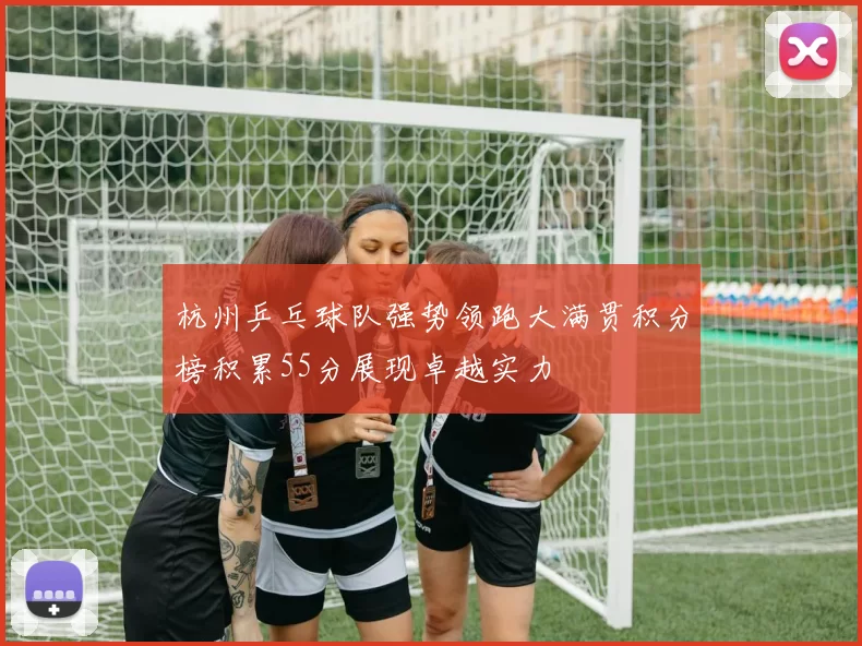 杭州乒乓球队强势领跑大满贯积分榜积累55分展现卓越实力