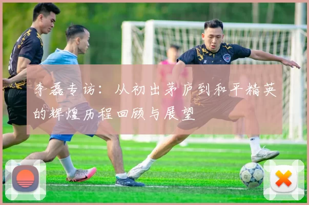 李磊专访：从初出茅庐到和平精英的辉煌历程回顾与展望