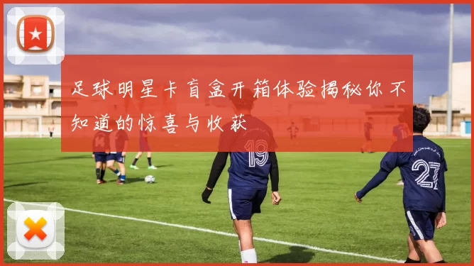 足球明星卡盲盒开箱体验揭秘你不知道的惊喜与收获
