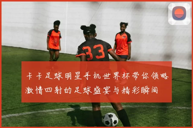 卡卡足球明星手机世界杯带你领略激情四射的足球盛宴与精彩瞬间