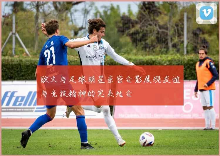 欧文与足球明星亲密合影展现友谊与竞技精神的完美结合